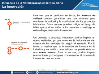 Fuente: Un Mundo Construido sobre Normas – Capítulo 5
Una vez que el producto se lanza, las normas de
calidad pueden garantizar que hay sistemas para
mantener la calidad y la continuidad de los productos
fabricados. Estas normas pueden mitigar el riesgo de
fallos que podrían dañar a los usuarios o restringir el
éxito a largo plazo de la innovación.
Un proyecto o producto innovador podría inspirar un
nuevo estándar, ya que otros en la industria se dan
cuenta de las ventajas de seguir el ejemplo. Por lo
tanto, a medida que la innovación se incrusta en la
industria y se valida como exitosa, se puede elaborar
una nueva norma. Esto, a su vez, podría inspirar
nuevas ideas y conceptos, comenzando el proceso de
innovación una vez más.
Influencia de la Normalización en la vida diaria
La Innovación
 