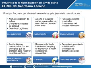 • No hay obligación de
aplicar
• Considera aspectos
de calidad
• Objetivos Legítimos
VOLUNTARIEDAD
• Abierta a todas las
partes interesadas con
conocimiento técnico
en el tema
PARTICIPACIÓN
• Publicación de los
principales
documentos del
proceso normativo
TRANSPARENCIA
• Acción lógica y
consecuente con los
principios que se
profesan para resolver
posibles conflictos
HOMOGENEIDAD Y
COHERENCIA
• Reconocimiento del
interés más amplio y
la disposición a hacer
concesiones
razonables
CONSENSO
• Respeto al manejo de
la información
privilegiada y
derechos de autor
CONFIDENCIALIDAD
Influencia de la Normalización en la vida diaria
El ROL del Secretario Técnico
Fuente: NTE INEN 2847 Norma de Normas
Principal Rol, velar por el cumplimiento de los principios de la normalización:
 