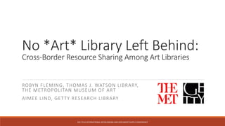 No *Art* Library Left Behind:
Cross-Border Resource Sharing Among Art Libraries
ROBYN FLEMING, THOMAS J. WATSON LIBRARY,
THE METROPOLITAN MUSEUM OF ART
AIMEE LIND, GETTY RESEARCH LIBRARY
2017	IFLA	INTERNATIONAL	INTERLENDING	AND	DOCUMENT	SUPPLY	CONFERENCE	
 