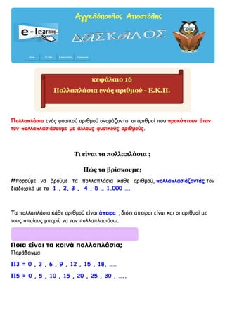 Πολλαπλάσια ενός φυσικού αριθμού ονομάζονται οι αριθμοί που προκύπτουν όταν
τον πολλαπλασιάσουμε με άλλους φυσικούς αριθμούς.
Τι είναι τα πολλαπλάσια ;
Πώς τα βρίσκουμε;
Μπορούμε να βρούμε τα πολλαπλάσια κάθε αριθμού, πολλαπλασιάζοντάς τον
διαδοχικά με το 1 , 2, 3 , 4 , 5 … 1.000 ….
Τα πολλαπλάσια κάθε αριθμού είναι άπειρα , διότι άπειροι είναι και οι αριθμοί με
τους οποίους μπορώ να τον πολλαπλασιάσω.
Ποια είναι τα κοινά πολλαπλάσια;
Παράδειγμα
Π3 = 0 , 3 , 6 , 9 , 12 , 15 , 18, ……
Π5 = 0 , 5 , 10 , 15 , 20 , 25 , 30 , …..
 