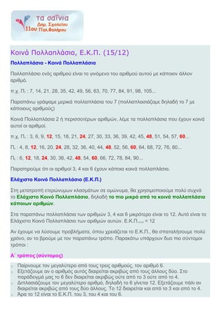 Κοινά Πολλαπλάσια, Ε.Κ.Π. (15/12)
Πολλαπλάσια - Κοινά Πολλαπλάσια
Πολλαπλάσιο ενός αριθμού είναι το γινόμενο του αριθμού αυτού με κάποιον άλλον
αριθμό.
π.χ. Π7 : 7, 14, 21, 28, 35, 42, 49, 56, 63, 70, 77, 84, 91, 98, 105...
Παραπάνω γράψαμε μερικά πολλαπλάσια του 7 (πολλαπλασιάζαμε δηλαδή το 7 με
κάποιους αριθμούς)
Κοινά Πολλαπλάσια 2 ή περισσοτέρων αριθμών, λέμε τα πολλαπλάσια που έχουν κοινά
αυτοί οι αριθμοί.
π.χ. Π3 : 3, 6, 9, 12, 15, 18, 21, 24, 27, 30, 33, 36, 39, 42, 45, 48, 51, 54, 57, 60...
Π4 : 4, 8, 12, 16, 20, 24, 28, 32, 36, 40, 44, 48, 52, 56, 60, 64, 68, 72, 76, 80...
Π6 : 6, 12, 18, 24, 30, 36, 42, 48, 54, 60, 66, 72, 78, 84, 90...
Παρατηρούμε ότι οι αριθμοί 3, 4 και 6 έχουν κάποια κοινά πολλαπλάσια.
Ελάχιστο Κοινό Πολλαπλάσιο (Ε.Κ.Π.)
Στη μετατροπή ετερώνυμων κλασμάτων σε ομώνυμα, θα χρησιμοποιούμε πολύ συχνά
το Ελάχιστο Κοινό Πολλαπλάσιο, δηλαδή το πιο μικρό από τα κοινά πολλαπλάσια
κάποιων αριθμών.
Στα παραπάνω πολλαπλάσια των αριθμών 3, 4 και 6 μικρότερο είναι το 12. Αυτό είναι το
Ελάχιστο Κοινό Πολλαπλάσιο των αριθμών αυτών. Ε.Κ.Π.3,4,6 = 12
Αν έχουμε να λύσουμε προβλήματα, όπου χρειάζεται το Ε.Κ.Π., θα σπαταλήσουμε πολύ
χρόνο, αν το βρούμε με τον παραπάνω τρόπο. Παρακάτω υπάρχουν δυο πιο σύντομοι
τρόποι :
Α΄ τρόπος (σύντομος)
o Παίρνουμε τον μεγαλύτερο από τους τρεις αριθμούς, τον αριθμό 6.
o Εξετάζουμε αν ο αριθμός αυτός διαιρείται ακριβώς από τους άλλους δύο. Στο
παράδειγμά μας το 6 δεν διαιρείται ακριβώς ούτε από το 3 ούτε από το 4.
o Διπλασιάζουμε τον μεγαλύτερο αριθμό, δηλαδή το 6 γίνεται 12. Εξετάζουμε πάλι αν
διαιρείται ακριβώς από τους δύο άλλους. Το 12 διαιρείται και από το 3 και από το 4.
o Άρα το 12 είναι το Ε.Κ.Π. του 3, του 4 και του 6.
 