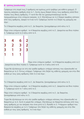Β΄ τρόπος (αναλυτικός)
Γράφουμε στη σειρά τους 3 αριθμούς και αμέσως μετά τραβάμε μια κάθετη γραμμή. Ο
πρώτος ακέραιος αριθμός είναι το 1. Αυτός όμως διαιρεί όλους τους αριθμούς αλλά δίνει
πηλίκο τους ίδιους αριθμούς. Γι' αυτό δεν θα τον χρησιμοποιήσουμε και θα
προχωρήσουμε στον επόμενο ακέραιο, το 2. Εξετάζουμε αν το 2 διαιρεί ακριβώς κάποιον
από τους αριθμούς. Διαιρεί το 4 και το 6. Γράφουμε λοιπόν το 2 δεξιά της γραμμής και
λέμε :
Το 3 διαιρείται ακριβώς από το 2 ; Δε διαιρείται, ξαναγράφουμε από κάτω το 3.
Πάμε στον επόμενο αριθμό : το 4 διαιρείται ακριβώς από το 2 ; Διαιρείται και δίνει πηλίκο
2. Γράφουμε αυτό το 2 κάτω από το 4.
Πάμε στον επόμενο αριθμό : το 6 διαιρείται ακριβώς από το 2
; Διαιρείται και δίνει πηλίκο 3. Γράφουμε αυτό το 3 κάτω από το 6.
Τώρα θα εξετάσουμε αν στη νέα τριάδα αριθμών υπάρχει κάποιος που εξακολουθεί να
διαιρείται με το 2. Όντως υπάρχει. Γράφουμε τότε δεξιά της κάθετης γραμμής και στην ίδια
ευθεία με τους τρεις αριθμούς πάλι το 2 και λέμε :
Το 3 διαιρείται ακριβώς από το 2 ; Δε διαιρείται, ξαναγράφουμε από κάτω το 3.
Πάμε στον επόμενο αριθμό : το 2 διαιρείται ακριβώς από το 2 ; Διαιρείται και δίνει πηλίκο
1. Γράφουμε αυτό το 1 κάτω από το 2.
Πάμε στον επόμενο αριθμό : το 3 διαιρείται ακριβώς από το 2 ; Δε διαιρείται,
ξαναγράφουμε από κάτω το 3.
Τώρα θα εξετάσουμε αν στη νέα τριάδα αριθμών υπάρχει κάποιος που εξακολουθεί να
διαιρείται με το 2. Αυτή τη φορά δεν υπάρχει. Εξετάζουμε αν διαιρείται κάποιος από τους
τρεις αριθμούς με τον ακέραιο που είναι μετά το 2, δηλαδή το 3. Υπάρχουν αριθμοί που
διαιρούνται ακριβώς με το 3. Γράφουμε τότε δεξιά της κάθετης γραμμής και στην ίδια
ευθεία με τους τρεις αριθμούς το 3 και λέμε :
 