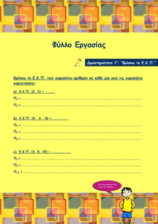 Φύλλο Εργασίας
Βρίσκω το Ε.Κ.Π. των παρακάτω αριθμών σε κάθε μια από τις παρακάτω
περιπτώσεις:
α) Ε.Κ.Π. (2, 3) = .......
Π2 =.......................................................................................
Π3 =.......................................................................................
β) Ε.Κ.Π. (4, 6 , 8) = ...........
Π4 = ......................................................................................
Π6 =.......................................................................................
Π8 =.......................................................................................
γ) Ε.Κ.Π. (3, 5, 15) = ..............
Π3 =.......................................................................................
Π5 =.......................................................................................
Π15 = .....................................................................................
Δραστηριότητα 1η
: “Βρίσκω το Ε.Κ.Π.”
 