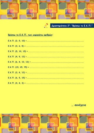Βρίσκω το Ε.Κ.Π. των παρακάτω αριθμών:
Ε.Κ.Π. (2, 5, 10) = .....................................................................
Ε.Κ.Π. (3, 6, 9) = ......................................................................
Ε.Κ.Π. (5, 10, 15) =....................................................................
Ε.Κ.Π. (4, 9, 12) = .....................................................................
Ε.Κ.Π. (6, 8, 10, 12) = ................................................................
Ε.Κ.Π. (15, 25, 75) = ..................................................................
Ε.Κ.Π. (3, 8, 12) = .....................................................................
Ε.Κ.Π. (6, 5, 15) = .....................................................................
Ε.Κ.Π. (4, 8, 3) = ......................................................................
… συνέχεια
Δραστηριότητα 2η
: “Βρίσκω το Ε.Κ.Π.”
 