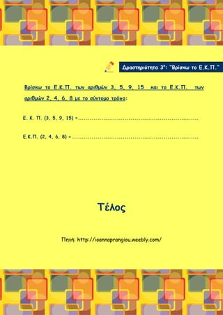Βρίσκω το Ε.Κ.Π. των αριθμών 3, 5, 9, 15 και το Ε.Κ.Π. των
αριθμών 2, 4, 6, 8 με το σύντομο τρόπο:
Ε. Κ. Π. (3, 5, 9, 15) =..............................................................
Ε.Κ.Π. (2, 4, 6, 8) = .................................................................
Τέλος
Πηγή: http://ioannaprangiou.weebly.com/
Δραστηριότητα 3η
: “Βρίσκω το Ε.Κ.Π.”
 