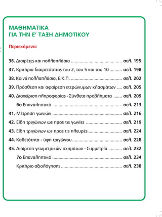 ÌÁÈÇÌÁÔÉÊÁ
ÃÉÁ ÔÇÍ Å’ ÔÁÎÇ ÄÇÌÏÔÉÊÏÕ
Ðåñéå÷üìåíá:
36. ÄéáéñÝôåò êáé ðïëëáðëÜóéá ......................................... óåë. 195
37. ÊñéôÞñéá äéáéñåôüôçôáò ôïõ 2, ôïõ 5 êáé ôïõ 10 .......... óåë. 198
38. ÊïéíÜ ðïëëáðëÜóéá, Å.Ê.Ð. ......................................... óåë. 202
39. Ðñüóèåóç êáé áöáßñåóç åôåñþíõìùí êëáóìÜôùí .... óåë. 205
40. Äéá÷åßñéóç ðëçñïöïñßáò - Óýíèåôá ðñïâëÞìáôá ....... óåë. 209
6ï Åðáíáëçðôéêü ........................................................ óåë. 213
41. ÌÝôñçóç ãùíéþí ........................................................ óåë. 216
42. Åßäç ôñéãþíùí ùò ðñïò ôéò ãùíßåò ............................. óåë. 219
43. Åßäç ôñéãþíùí ùò ðñïò ôéò ðëåõñÝò ........................... óåë. 224
44. Êáèåôüôçôá - ýøç ôñéãþíïõ........................................ óåë. 228
45. Äéáßñåóç ãåùìåôñéêþí ó÷çìÜôùí - Óõììåôñßá ........... óåë. 232
7ï Åðáíáëçðôéêü ........................................................ óåë. 234
ÊñéôÞñéï áîéïëüãçóçò ................................................. óåë. 238
Áðáãïñåýåôáé ç áíáðáñáãùãÞ ôïõ ðáñüíôïò
âéâëßïõ ìå ïðïéïíäÞðïôå ôñüðï, ÷ùñßò ôçí
Ýããñáöç Üäåéá ôïõ åêäüôç.
Äéåýèõíóç åêðáéäåõôéêÞò óåéñÜò:
ÆÕÑÌÐÁÓ ÁÍÄÑÅÁÓ
Õðåýèõíïé Ýêäïóçò:
ÖÅÔÓÇÓ ÃÅÙÑÃÉÏÓ
ÂÏÕÄÏÕÑÇÓ ÓÔÁÕÑÏÓ
ÄÅÌÅÑÏÕÔÇ ÁÉÊÁÔÅÑÉÍÇ
ÓõíôáêôéêÞ ïìÜäá:
ÁËÁÌÁÍÇ ÃÅÙÑÃÉÁ
ÂÏÕÄÏÕÑÇÓ ÓÔÁÕÑÏÓ
ÃÅÑÏÍÔÏÐÏÕËÏÓ ÓÔÅÖÁÍÏÓ
ÄÅÌÅÑÏÕÔÇ ÁÉÊÁÔÅÑÉÍÇ
ÌÏÉÑÁÓ ÐÁÍÁÃÉÙÔÇÓ
ÌÏÕÓÏÕËÇÓ ÉÙÁÍÍÇÓ
ÏÑÓÏÐÏÕËÏÓ ÉÙÁÍÍÇÓ
ÐËÏÕÌÁÊÇÓ ÊÙÍÓÔÁÍÔÉÍÏÓ
ÖÅÔÓÇÓ ÃÅÙÑÃÉÏÓ
×ÁÍÉÙÔÇ ÉÙÁÍÍÁ
Êáëëéôå÷íéêÞ äéåýèõíóç:
FORWARD CREATIVE BUREAU
210 9585645
DTP - ÃñáöéêÜ:
Á×ÉËËÉÁ ÓÏÕËÔÁÍÁ
ÅéêïíïãñÜöçóç:
ÊÁËÁÍÔÙÍÇÓ ÅËÅÕÈÅÑÉÏÓ
ÆÏÕËÁÊÇÓ ÅÌÌÁÍÏÕÇË
ÔÓÉÏÌÐÁÍÉÄÇÓ ÓÔÁÕÑÏÓ
Copyright:
Ç. ÌáíéáôÝáò
ÅêäïôéêÝò Åðé÷åéñÞóåéò Á.Å.
ÈçóÝùò 50, ÊáëëéèÝá
ôçë. 210 9546555
 