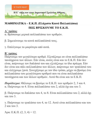ΜΑΘΗΜΑΤΙΚΑ – Ε.Κ.Π. (Ελάχιστο Κοινό Πολλαπλάσιο)
ΠΩΣ ΒΡΙΣΚΟΥΜΕ ΤΟ Ε.Κ.Π.
Α΄ τρόπος
α. Βρίσκουμε μερικά πολλαπλάσια των αριθμών.
β. Σημειώνουμε τα κοινά πολλαπλάσιά τους.
γ. Επιλέγουμε το μικρότερο από αυτά.
Β΄ τρόπος
Παίρνουμε τον μεγαλύτερο αριθμό. Εξετάζουμε αν είναι πολλαπλάσιο
ταυτόχρονα των άλλων. Εάν είναι, αυτός είναι και το Ε.Κ.Π. Εάν δεν
είναι, παίρνουμε τον διπλάσιό του και εξετάζουμε το ίδιο πράγμα. Εάν
δεν είναι και πάλι πολλαπλάσιο των άλλων, παίρνουμε τον τριπλάσιό του
και ελέγχουμε ξανά. Συνεχίζουμε με τον ίδιο τρόπο, μέχρι να βρούμε ένα
πολλαπλάσιο του μεγαλύτερου αριθμού που να είναι πολλαπλάσιο
ταυτόχρονα και των άλλων αριθμών. Αυτό θα είναι και το Ε.Κ.Π.
Παράδειγμα: Θέλουμε να βρούμε το Ε.Κ.Π. των αριθμών 2, 3 και 4.
α. Παίρνουμε το 4. Είναι πολλαπλάσιο του 2, αλλά όχι και του 3.
β. Παίρνουμε το διπλάσιο του 4, το 8. Είναι πολλαπλάσιο του 2, αλλά όχι
και του 3.
γ. Παίρνουμε το τριπλάσιο του 4, το 12. Αυτό είναι πολλαπλάσιο και του
2 και του 3.
Άρα: Ε.Κ.Π. (2, 3, 4) = 12.
 