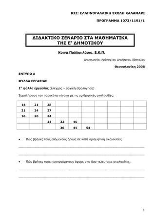 1
ΚΣΕ: ΕΛΛΗΝΟΓΑΛΛΙΚΗ ΣΧΟΛΗ ΚΑΛΑΜΑΡΙ
ΠΡΟΓΡΑΜΜΑ 1073/1191/1
ΔΙΔΑΚΤΙΚΟ ΣΕΝΑΡΙΟ ΣΤΑ ΜΑΘΗΜΑΤΙΚΑ
ΤΗΣ Ε’ ΔΗΜΟΤΙΚΟΥ
Κοινά Πολλαπλάσια, Ε.Κ.Π.
Δημιουργός: Αράπογλου Δημήτριος, δάσκαλος
Θεσσαλονίκη 2008
ΕΝΤΥΠΟ Α
ΦΥΛΛΑ ΕΡΓΑΣΙΑΣ
1ο
φύλλο εργασίας (έλεγχος – αρχική αξιολόγηση)
Συμπλήρωσε τον παρακάτω πίνακα με τις αριθμητικές ακολουθίες:
14 21 28
21 24 27
16 20 24
24 32 40
36 45 54
 Πώς βρήκες τους επόμενους όρους σε κάθε αριθμητική ακολουθία;
…………………………………………………………………………………………………………………………………
…………………………………………………………………………………………………………………………………
 Πώς βρήκες τους προηγούμενους όρους στις δυο τελευταίες ακολουθίες;
…………………………………………………………………………………………………………………………………
…………………………………………………………………………………………………………………………………
 