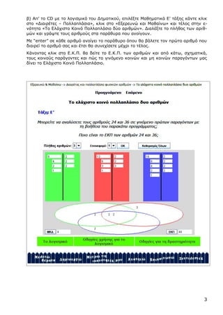 3
β) Απ’ το CD με το λογισμικό του Δημοτικού, επιλέξτε Μαθηματικά Ε’ τάξης κάντε κλικ
στο «Διαιρέτες – Πολλαπλάσια», κλικ στο «Εξερευνώ και Μαθαίνω» και τέλος στην ε-
νότητα «Το Ελάχιστο Κοινό Πολλαπλάσιο δύο αριθμών». Διαλέξτε το πλήθος των αριθ-
μών και γράψτε τους αριθμούς στα παράθυρα που ανοίγουν.
Με “enter” σε κάθε αριθμό ανοίγει το παράθυρο όπου θα βάλετε τον πρώτο αριθμό που
διαιρεί το αριθμό σας και έτσι θα συνεχίσετε μέχρι το τέλος.
Κάνοντας κλικ στο Ε.Κ.Π. θα δείτε το Ε.Κ.Π. των αριθμών και από κάτω, σχηματικά,
τους κοινούς παράγοντες και πώς το γινόμενο κοινών και μη κοινών παραγόντων μας
δίνει το Ελάχιστο Κοινό Πολλαπλάσιο.
 