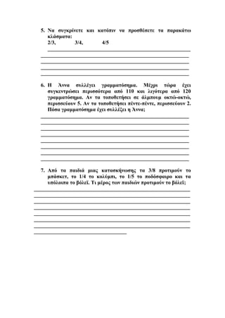 5. Να συγκρίνετε και κατόπιν να προσθέσετε τα παρακάτω
κλάσματα:
2/3, 3/4, 4/5
______________________________________________________
________________________________________________________
________________________________________________________
________________________________________________________
________________________________________________________
6. Η Άννα συλλέγει γραμματόσημα. Μέχρι τώρα έχει
συγκεντρώσει περισσότερα από 110 και λιγότερα από 120
γραμματόσημα. Αν τα τοποθετήσει σε άλμπουμ οκτώ-οκτώ,
περισσεύουν 5. Αν τα τοποθετήσει πέντε-πέντε, περισσεύουν 2.
Πόσα γραμματόσημα έχει συλλέξει η Άννα;
________________________________________________________
________________________________________________________
________________________________________________________
________________________________________________________
________________________________________________________
________________________________________________________
________________________________________________________
________________________________________________________
7. Από τα παιδιά μιας κατασκήνωσης τα 3/8 προτιμούν το
μπάσκετ, το 1/4 το κολύμπι, το 1/5 το ποδόσφαιρο και τα
υπόλοιπα το βόλεϊ. Τι μέρος των παιδιών προτιμούν το βόλεϊ;
___________________________________________________________
___________________________________________________________
___________________________________________________________
___________________________________________________________
___________________________________________________________
___________________________________________________________
___________________________________________________________
___________________________________
 