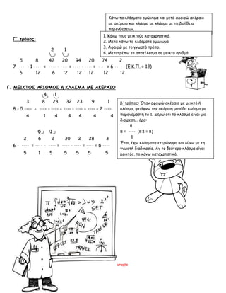 Καλογερά Ευτυχία
Γ΄ τρόπος:
2 1
5 8 47 20 94 20 74 2
7 ---- - 1 ---- = ---- - ---- = ---- - ---- = ---- = 6 ---- (Ε.Κ.Π. = 12)
6 12 6 12 12 12 12 12
Γ. ΜΕΙΚΤΟΣ ΑΡΙΘΜΟΣ ή ΚΛΑΣΜΑ ΜΕ ΑΚΕΡΑΙΟ
4 1
3 8 23 32 23 9 1
8 - 5 ---- = ---- - ---- = ---- - ---- = ---- = 2 ----
4 1 4 4 4 4 4
5 1
2 6 2 30 2 28 3
6 - ---- = ---- - ---- = ---- - ---- = ---- = 5 ----
5 1 5 5 5 5 5
Κάνω τα κλάσματα ομώνυμα και μετά αφαιρώ ακέραιο
με ακέραιο και κλάσμα με κλάσμα με τη βοήθεια
παρενθέσεων.
1. Κάνω τους μεικτούς καταχρηστικά.
2. Μετά κάνω τα κλάσματα ομώνυμα.
3. Αφαιρώ με το γνωστό τρόπο.
4. Μετατρέπω το αποτέλεσμα σε μεικτό αριθμό.
β΄τρόπος: Όταν αφαιρώ ακέραιο με μεικτό ή
κλάσμα, φτιάχνω την ακέραιη μονάδα κλάσμα με
παρονομαστή το 1. Ξέρω ότι το κλάσμα είναι μία
διαίρεση… άρα:
8
8 = ---- (8:1 = 8)
1
Έτσι, έχω κλάσματα ετερώνυμα και λύνω με τη
γνωστή διαδικασία. Αν το δεύτερο κλάσμα είναι
μεικτός, το κάνω καταχρηστικό.
 