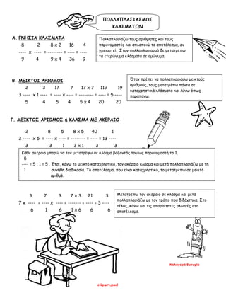 Καλογερά Ευτυχία
A. ΓΝΗΣΙΑ ΚΛΑΣΜΑΤΑ
8 2 8 x 2 16 4
---- x ---- = -------- = ---- = ----
9 4 9 x 4 36 9
B. ΜΕΙΚΤΟΙ ΑΡΙΘΜΟΙ
2 3 17 7 17 x 7 119 19
3 ---- x 1 ---- = ---- x ---- = -------- = ---- = 5 ----
5 4 5 4 5 x 4 20 20
Γ. ΜΕΙΚΤΟΣ ΑΡΙΘΜΟΣ ή ΚΛΑΣΜΑ ΜΕ ΑΚΕΡΑΙΟ
2 8 5 8 x 5 40 1
2 ---- x 5 = ---- x ---- = -------- = ---- = 13 ----
3 3 1 3 x 1 3 3
3 7 3 7 x 3 21 3
7 x ---- = ---- x ---- = ------- = ---- = 3 ----
6 1 6 1 x 6 6 6
Πολλαπλασιάζω τους αριθμητές και τους
παρονομαστές και απλοποιώ το αποτέλεσμα, αν
χρειαστεί. Στον πολλαπλασιασμό δε μετατρέπω
τα ετερώνυμα κλάσματα σε ομώνυμα.
Όταν πρέπει να πολλαπλασιάσω μεικτούς
αριθμούς, τους μετατρέπω πάντα σε
καταχρηστικά κλάσματα και λύνω όπως
παραπάνω.
Κάθε ακέραιο μπορώ να τον μετατρέψω σε κλάσμα βάζοντάς του ως παρονομαστή το 1.
5
---- = 5 : 1 = 5 . Έτσι, κάνω το μεικτό καταχρηστικό, τον ακέραιο κλάσμα και μετά πολλαπλασιάζω με τη
1 συνήθη διαδικασία. Το αποτέλεσμα, που είναι καταχρηστικό, το μετατρέπω σε μεικτό
αριθμό.
Μετατρέπω τον ακέραιο σε κλάσμα και μετά
πολλαπλασιάζω με τον τρόπο που διδάχτηκα. Στο
τέλος, κάνω και τις απαραίτητες αλλαγές στο
αποτέλεσμα.
ΠΟΛΛΑΠΛΑΣΙΑΣΜΟΣ
ΚΛΑΣΜΑΤΩΝ
 