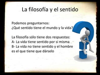 La filosofía y el sentido
Podemos preguntarnos:
¿Qué sentido tiene el mundo y la vida?
La filosofía sólo tiene dos respuestas:
A- La vida tiene sentido por si misma
B- La vida no tiene sentido y el hombre
es el que tiene que dárselo
 