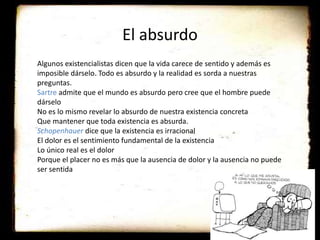 El absurdo
Algunos existencialistas dicen que la vida carece de sentido y además es
imposible dárselo. Todo es absurdo y la realidad es sorda a nuestras
preguntas.
Sartre admite que el mundo es absurdo pero cree que el hombre puede
dárselo
No es lo mismo revelar lo absurdo de nuestra existencia concreta
Que mantener que toda existencia es absurda.
Schopenhauer dice que la existencia es irracional
El dolor es el sentimiento fundamental de la existencia
Lo único real es el dolor
Porque el placer no es más que la ausencia de dolor y la ausencia no puede
ser sentida
 