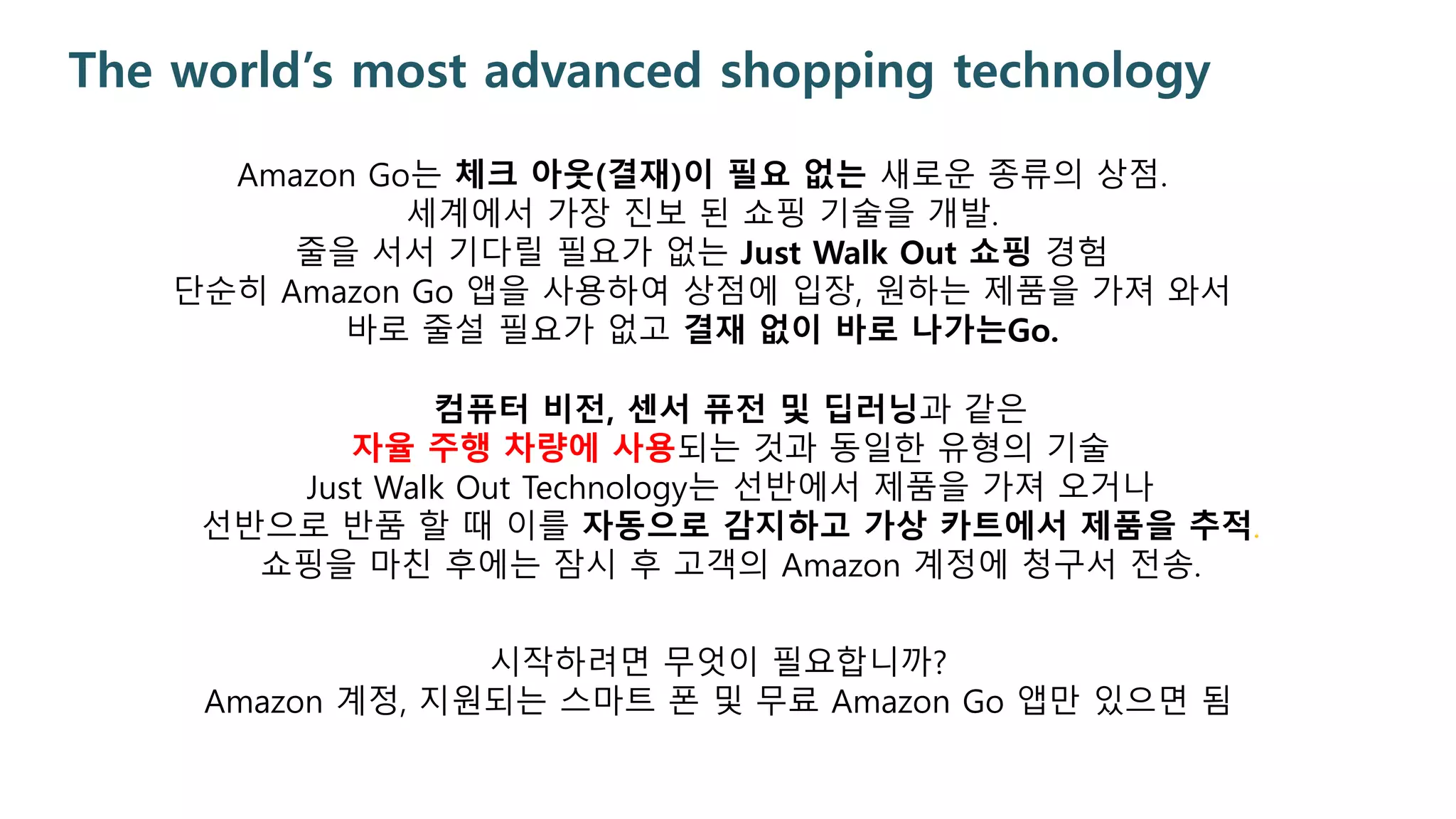 The world’s most advanced shopping technology
Amazon Go는 체크 아웃(결재)이 필요 없는 새로운 종류의 상점.
세계에서 가장 진보 된 쇼핑 기술을 개발.
줄을 서서 기다릴 필요가 없는 Just Walk Out 쇼핑 경험
단순히 Amazon Go 앱을 사용하여 상점에 입장, 원하는 제품을 가져 와서
바로 줄설 필요가 없고 결재 없이 바로 나가는Go.
컴퓨터 비전, 센서 퓨전 및 딥러닝과 같은
자율 주행 차량에 사용되는 것과 동일한 유형의 기술
Just Walk Out Technology는 선반에서 제품을 가져 오거나
선반으로 반품 할 때 이를 자동으로 감지하고 가상 카트에서 제품을 추적.
쇼핑을 마친 후에는 잠시 후 고객의 Amazon 계정에 청구서 전송.
시작하려면 무엇이 필요합니까?
Amazon 계정, 지원되는 스마트 폰 및 무료 Amazon Go 앱만 있으면 됨
 