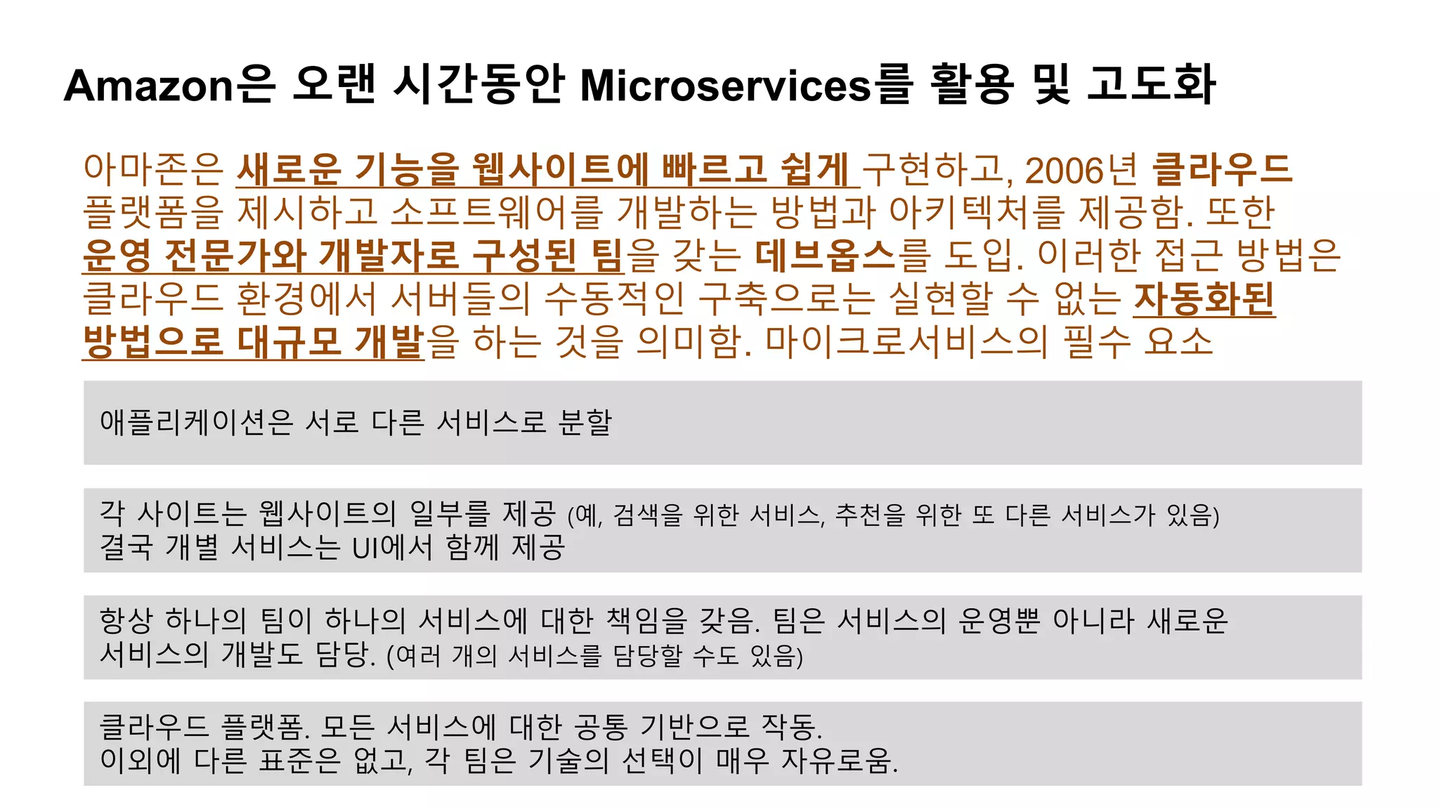Amazon은 오랜 시간동안 Microservices를 활용 및 고도화
아마존은 새로운 기능을 웹사이트에 빠르고 쉽게 구현하고, 2006년 클라우드
플랫폼을 제시하고 소프트웨어를 개발하는 방법과 아키텍처를 제공함. 또한
운영 전문가와 개발자로 구성된 팀을 갖는 데브옵스를 도입. 이러한 접근 방법은
클라우드 환경에서 서버들의 수동적인 구축으로는 실현할 수 없는 자동화된
방법으로 대규모 개발을 하는 것을 의미함. 마이크로서비스의 필수 요소
애플리케이션은 서로 다른 서비스로 분할
각 사이트는 웹사이트의 일부를 제공 (예, 검색을 위한 서비스, 추천을 위한 또 다른 서비스가 있음)
결국 개별 서비스는 UI에서 함께 제공
항상 하나의 팀이 하나의 서비스에 대한 책임을 갖음. 팀은 서비스의 운영뿐 아니라 새로운
서비스의 개발도 담당. (여러 개의 서비스를 담당할 수도 있음)
클라우드 플랫폼. 모든 서비스에 대한 공통 기반으로 작동.
이외에 다른 표준은 없고, 각 팀은 기술의 선택이 매우 자유로움.
 