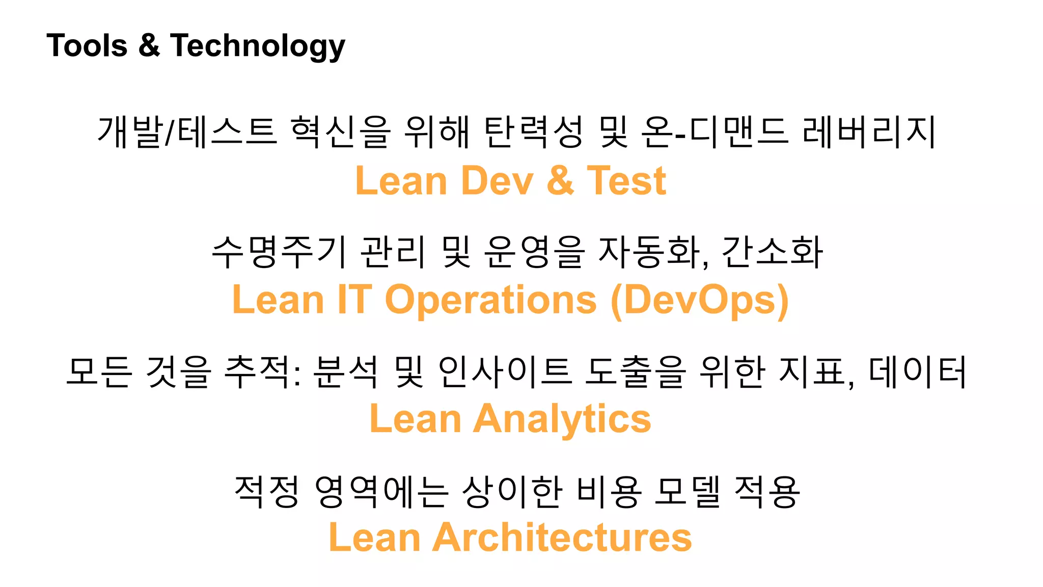 Tools & Technology
개발/테스트 혁신을 위해 탄력성 및 온-디맨드 레버리지
수명주기 관리 및 운영을 자동화, 간소화
모든 것을 추적: 분석 및 인사이트 도출을 위한 지표, 데이터
적정 영역에는 상이한 비용 모델 적용
Lean Dev & Test
Lean IT Operations (DevOps)
Lean Analytics
Lean Architectures
 