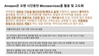 Amazon은 오랜 시간동안 Microservices를 활용 및 고도화
아마존은 새로운 기능을 웹사이트에 빠르고 쉽게 구현하고, 2006년 클라우드
플랫폼을 제시하고 소프트웨어를 개발하는 방법과 아키텍처를 제공함. 또한
운영 전문가와 개발자로 구성된 팀을 갖는 데브옵스를 도입. 이러한 접근 방법은
클라우드 환경에서 서버들의 수동적인 구축으로는 실현할 수 없는 자동화된
방법으로 대규모 개발을 하는 것을 의미함. 마이크로서비스의 필수 요소
애플리케이션은 서로 다른 서비스로 분할
각 사이트는 웹사이트의 일부를 제공 (예, 검색을 위한 서비스, 추천을 위한 또 다른 서비스가 있음)
결국 개별 서비스는 UI에서 함께 제공
항상 하나의 팀이 하나의 서비스에 대한 책임을 갖음. 팀은 서비스의 운영뿐 아니라 새로운
서비스의 개발도 담당. (여러 개의 서비스를 담당할 수도 있음)
클라우드 플랫폼. 모든 서비스에 대한 공통 기반으로 작동.
이외에 다른 표준은 없고, 각 팀은 기술의 선택이 매우 자유로움.
 