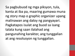 Sa pagbubuod ng mga piksyon, tula,
kanta at iba pa, maaring gumawa muna
ng story map o graphic organizer upang
malinawan ang daloy ng pangyayari.
Pagkatapos isulat ang buod sa isang
talata kung saan ilalahad ang
pangunahing karakter, ang tunggalian
at ang resolusyon ng tunggalian.
 