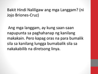 Bakit Hindi Naliligaw ang mga Langgam? (ni
Jojo Briones-Cruz)
Ang mga langgam, ay kung saan-saan
napupunta sa paghahanap ng kanilang
makakain. Pero kapag oras na para bumalik
sila sa kanilang lungga bumabalik sila sa
nakakabilib na diretsong linya.
 