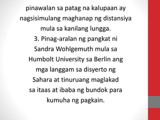 pinawalan sa patag na kalupaan ay
nagsisimulang maghanap ng distansiya
mula sa kanilang lungga.
3. Pinag-aralan ng pangkat ni
Sandra Wohlgemuth mula sa
Humbolt University sa Berlin ang
mga langgam sa disyerto ng
Sahara at tinuruang maglakad
sa itaas at ibaba ng bundok para
kumuha ng pagkain.
 