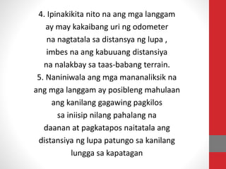 4. Ipinakikita nito na ang mga langgam
ay may kakaibang uri ng odometer
na nagtatala sa distansya ng lupa ,
imbes na ang kabuuang distansiya
na nalakbay sa taas-babang terrain.
5. Naniniwala ang mga mananaliksik na
ang mga langgam ay posibleng mahulaan
ang kanilang gagawing pagkilos
sa iniisip nilang pahalang na
daanan at pagkatapos naitatala ang
distansiya ng lupa patungo sa kanilang
lungga sa kapatagan
 