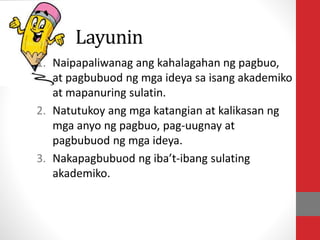 Layunin
1. Naipapaliwanag ang kahalagahan ng pagbuo,
at pagbubuod ng mga ideya sa isang akademiko
at mapanuring sulatin.
2. Natutukoy ang mga katangian at kalikasan ng
mga anyo ng pagbuo, pag-uugnay at
pagbubuod ng mga ideya.
3. Nakapagbubuod ng iba’t-ibang sulating
akademiko.
 