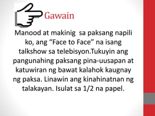 Gawain
Manood at makinig sa paksang napili
ko, ang “Face to Face” na isang
talkshow sa telebisyon.Tukuyin ang
pangunahing paksang pina-uusapan at
katuwiran ng bawat kalahok kaugnay
ng paksa. Linawin ang kinahinatnan ng
talakayan. Isulat sa 1/2 na papel.
 