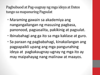 PagbubuodatPag-uugnayngmgaideyaatDatos
tungosamapanuringPagsulat
• Maraming gawain sa akademiya ang
nangangailangan ng masusing pagbasa,
panonood, pagsasalita, pakikinig at pagsulat.
• Ibinabahagi ang ga ito sa mga kaklase at guro.
• Sa paraan ng pagbabahagi, kinakailangan ang
pagpapaikli upang ang mga pangunahing
ideya at pagkakaugnay-ugnay ng mga ito ay
may maipahayag nang malinaw at maayos.
 