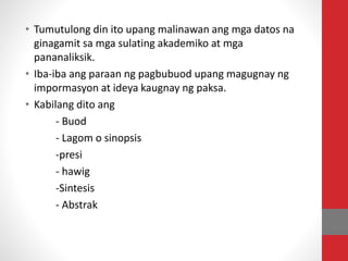 • Tumutulong din ito upang malinawan ang mga datos na
ginagamit sa mga sulating akademiko at mga
pananaliksik.
• Iba-iba ang paraan ng pagbubuod upang magugnay ng
impormasyon at ideya kaugnay ng paksa.
• Kabilang dito ang
- Buod
- Lagom o sinopsis
-presi
- hawig
-Sintesis
- Abstrak
 