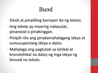 Buod
- Siksik at pinaikling bersiyon ito ng teksto.
- Ang teksto ay maaring nakasulat,
pinanood o pinakinggan.
- Pinipili rito ang pinakamahalagang ideya at
sumusuportang ideya o datos
- Mahalaga ang pagtutok sa lohikal at
kronolohikal na daloy ng mga ideya ng
binuod na teksto.
 