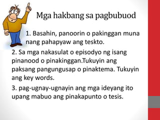 Mga hakbang sa pagbubuod
1. Basahin, panoorin o pakinggan muna
nang pahapyaw ang teskto.
2. Sa mga nakasulat o episodyo ng isang
pinanood o pinakinggan.Tukuyin ang
paksang pangungusap o pinaktema. Tukuyin
ang key words.
3. pag-ugnay-ugnayin ang mga ideyang ito
upang mabuo ang pinakapunto o tesis.
 
