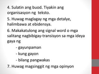 4. Sulatin ang buod. Tiyakin ang
organisasyon ng teksto.
5. Huwag maglagay ng mga detalye,
halimbawa at ebidensya.
6. Makakatulong ang signal word o mga
salitang nagbibigay-transisyon sa mga ideya
gaya ng
- gayunpaman
- kung gayon
- bilang pangwakas
7. Huwag magsinggit ng mga opinyon
 