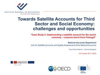 Towards Satellite Accounts for Third
Sector and Social Economy:
challenges and opportunities
National Accounts Department
Unit for Satellite Accounts and Quality Assessment of the National Accounts
Ana Cristina Ramos / Carina Rodrigues
16th October 2017, OECD
“Case Study 2: Implementing a satellite account for the social
economy – Lessons learnt from Portugal”
 