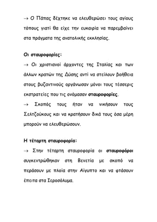  Ο Πάπας δέχτηκε να ελευθερώσει τους αγίους
τόπους γιατί θα είχε την ευκαιρία να παρεμβαίνει
στα πράγματα της ανατολικής εκκλησίας.
Οι σταυροφορίες:
 Οι χριστιανοί άρχοντες της Ιταλίας και των
άλλων κρατών της Δύσης αντί να στείλουν βοήθεια
στους βυζαντινούς οργάνωσαν μόνοι τους τέσσερις
εκστρατείες που τις ονόμασαν σταυροφορίες.
 Σκοπός τους ήταν να νικήσουν τους
Σελτζούκους και να κρατήσουν δικά τους όσα μέρη
μπορούν να ελευθερώσουν.
Η τέταρτη σταυροφορία:
 Στην τέταρτη σταυροφορία οι σταυροφόροι
συγκεντρώθηκαν στη Βενετία με σκοπό να
περάσουν με πλοία στην Αίγυπτο και να φτάσουν
έπειτα στα Ιεροσόλυμα.
 