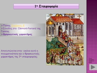 Πάπας Ουρβανός Β’
Σύνοδος στο Clémont-Ferrand της
Γαλλίας
Θρησκευτικός χαρακτήρας
Αποτυπώνεται στην εικόνα αυτή η
πνευματικότητα και ο θρησκευτικός
χαρακτήρας της 1ης σταυροφορίας;
1η Σταυροφορία
Για να
συνεχίσετε,
πατήστε το
βελάκι
 