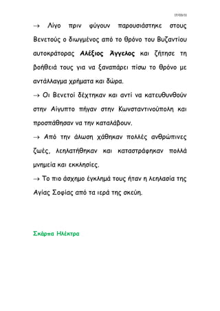 17/03/11
 Λίγο πριν φύγουν παρουσιάστηκε στους
Βενετούς ο διωγμένος από το θρόνο του Βυζαντίου
αυτοκράτορας Αλέξιος Άγγελος και ζήτησε τη
βοήθειά τους για να ξαναπάρει πίσω το θρόνο με
αντάλλαγμα χρήματα και δώρα.
 Οι Βενετοί δέχτηκαν και αντί να κατευθυνθούν
στην Αίγυπτο πήγαν στην Κωνσταντινούπολη και
προσπάθησαν να την καταλάβουν.
 Από την άλωση χάθηκαν πολλές ανθρώπινες
ζωές, λεηλατήθηκαν και καταστράφηκαν πολλά
μνημεία και εκκλησίες.
 Το πιο άσχημο έγκλημά τους ήταν η λεηλασία της
Αγίας Σοφίας από τα ιερά της σκεύη.
Σκάρπα Ηλέκτρα
 