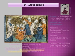 3η Σταυροφορία
Στόχος: Η ανάκτηση των
Αγίων Τόπων ( Saladin)
Αρχηγοί των
Σταυροφόρων:
Fréderic
Barberousse(γερμανός
αυτοκράτορας)
Philippe
Auguste(Βασιλιάς της
Γαλλίας)
Richard Coeur de Lion
(Βασιλιάς της Αγγλίας)
Ο Σαλαντίν και οι αιχμάλωτοι χριστιανοί της 3ης
Σταυροφορίας
Πηγή: Guillaume de Tyr, Histoire d'Outremer. Bibliothèque
nationale de France, Mandragore, base iconographique du
département des Manuscrits, Fr 22495 fol. 215v.
SaladinI
 