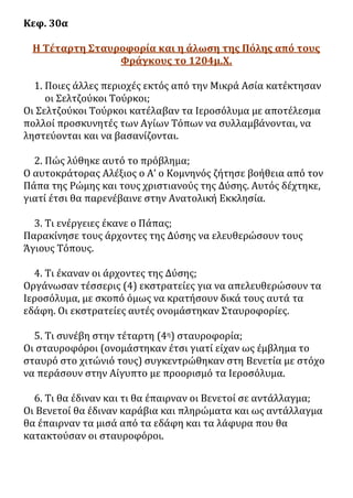 Κεφ. 30α
Η Τέταρτη Σταυροφορία και η άλωση της Πόλης από τους
Φράγκους το 1204μ.Χ.
1. Ποιες άλλες περιοχές εκτός από την Μικρά Ασία κατέκτησαν
οι Σελτζούκοι Τούρκοι;
Οι Σελτζούκοι Τούρκοι κατέλαβαν τα Ιεροσόλυμα με αποτέλεσμα
πολλοί προσκυνητές των Αγίων Τόπων να συλλαμβάνονται, να
ληστεύονται και να βασανίζονται.
2. Πώς λύθηκε αυτό το πρόβλημα;
Ο αυτοκράτορας Αλέξιος ο Α’ ο Κομνηνός ζήτησε βοήθεια από τον
Πάπα της Ρώμης και τους χριστιανούς της Δύσης. Αυτός δέχτηκε,
γιατί έτσι θα παρενέβαινε στην Ανατολική Εκκλησία.
3. Τι ενέργειες έκανε ο Πάπας;
Παρακίνησε τους άρχοντες της Δύσης να ελευθερώσουν τους
Άγιους Τόπους.
4. Τι έκαναν οι άρχοντες της Δύσης;
Οργάνωσαν τέσσερις (4) εκστρατείες για να απελευθερώσουν τα
Ιεροσόλυμα, με σκοπό όμως να κρατήσουν δικά τους αυτά τα
εδάφη. Οι εκστρατείες αυτές ονομάστηκαν Σταυροφορίες.
5. Τι συνέβη στην τέταρτη (4η) σταυροφορία;
Οι σταυροφόροι (ονομάστηκαν έτσι γιατί είχαν ως έμβλημα το
σταυρό στο χιτώνιό τους) συγκεντρώθηκαν στη Βενετία με στόχο
να περάσουν στην Αίγυπτο με προορισμό τα Ιεροσόλυμα.
6. Τι θα έδιναν και τι θα έπαιρναν οι Βενετοί σε αντάλλαγμα;
Οι Βενετοί θα έδιναν καράβια και πληρώματα και ως αντάλλαγμα
θα έπαιρναν τα μισά από τα εδάφη και τα λάφυρα που θα
κατακτούσαν οι σταυροφόροι.
 