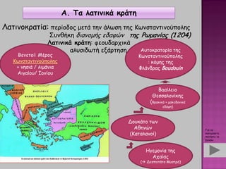 Α. Τα λατινικά κράτη
Λατινοκρατία: περίοδος μετά την άλωση της Κωνσταντινούπολης
Συνθήκη διανομής εδαφών της Ρωμανίας (1 204)
Λατινικά κράτη: φεουδαρχικά
αλυσιδωτή εξάρτηση
Βενετοί: Μέρος
Κωνσταντινούπολης
+ νησιά / λιμάνια
Αιγαίου/ Ιονίου
Αυτοκρατορία της
Κωνσταντινούπολης
: κόμης της
Φλάνδρας Baudouin
Δουκάτο των
Αθηνών
(Καταλανοί)
Baαίλειο
Θεσσαλονίκης
(θρακικά + μακεδονικά
εδάφη)
Ηγεμονία της
Αχαίας
( Δεσποτάτο Μυστρά)
Για να
συνεχίσετε,
πατήστε το
βελάκι
 