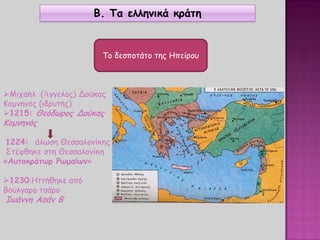 Β. Τα ελληνικά κράτη
Το δεσποτάτο της Ηπείρου
Μιχαήλ (Ἀγγελος) Δούκας
Κομνηνός (ιδρυτής)
1215: Θεόδωρος Δούκας
Κομνηνός
1224: άλωση Θεσσαλονίκης
Στέφθηκε στη Θεσσαλονίκη
«Αυτοκράτωρ Ρωμαίων»
1230:Ηττήθηκε από
Βούλγαρο τσάρο
Ιωάννη Ασάν Β΄
 