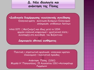 Δ. Νέα ιδεολογία και
ανάκτηση της Πόλης
Διαδικασία διαμόρφωσης νεοελληνικής συνείδησης
Ελληνικά κράτη: συνένωση δυνάμεων Ελληνισμού
απόκρουση επιθέσεων Λατίνων
Από 1071 ( Ματζικέρτ) και ιδίως μετά το 1204:
αρχαία ελληνική κληρονομιά + χριστιανική πίστη :
συνύπαρξη στη συνείδηση του Βυζαντινού
Δημιουργία εθνικού αισθήματος
Πολιτική + στρατιωτική οργάνωση ελληνικών κρατών
Οικονομική + πολιτιστική πρόοδος
Ανάκτηση Πόλης (1261)
Μιχαήλ Η΄Παλαιολόγος: 15 Αυγούστου 1261 «Αυτοκράτωρ
Ρωμαίων»
 