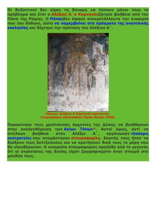 Οι Βυζαντινοί δεν είχαν τη δύναμη να λύσουν μόνοι τους το
πρόβλημα και έτσι ο Αλέξιος Α΄ο Κομνηνόςζήτησε βοήθεια από τον
Πάπα της Ρώμης. Ο Πάπαςδεν άφησε ανεκμετάλλευτη την ευκαιρία
που του δόθηκε, ώστε να παρεμβαίνει στα πράγματα της ανατολικής
εκκλησίας και δέχτηκε την πρόταση του Αλέξιου Α΄.
Πάτμος: Αλέξιος Α Κομνηνός κρατώντας
(τοιχογραφια εξωναρθηκα Ιερας Μονής 1920).
Παρακίνησε τους χριστιανούς άρχοντες της Δύσης να βοηθήσουν
στην απελευθέρωση των Αγίων Τόπων*. Αυτοί όμως, αντί να
στείλουν βοήθεια στον Αλέξιο Α΄, οργάνωσαν τέσσερις
εκστρατείες που ονομάστηκαν σταυροφορίες. Σκοπός τους ήταν να
διώξουν τους Σελτζούκους και να κρατήσουν δικά τους τα μέρη που
θα ελευθέρωναν. Η ονομασία σταυροφορίες προήλθε από το γεγονός
ότι οι στρατιώτες της Δύσης είχαν ζωγραφισμένο έναν σταυρό στο
μανδύα τους.
 