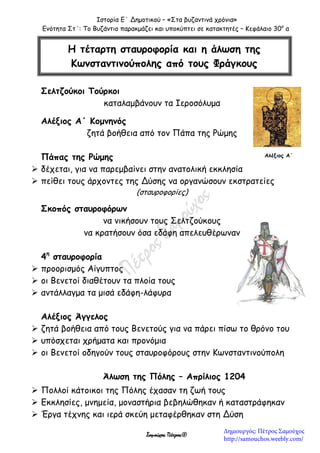 Ιστορία Ε΄ Δημοτικού – «Στα βυζαντινά χρόνια»
Ενότητα Στ΄: Το Βυζάντιο παρακμάζει και υποκύπτει σε κατακτητές – Κεφάλαιο 30ο
α
Σαμούχος Πέτρος©
Σελτζούκοι Τούρκοι
καταλαμβάνουν τα Ιεροσόλυμα
Αλέξιος Α΄ Κομνηνός
ζητά βοήθεια από τον Πάπα της Ρώμης
Πάπας της Ρώμης
 δέχεται, για να παρεμβαίνει στην ανατολική εκκλησία
 πείθει τους άρχοντες της Δύσης να οργανώσουν εκστρατείες
(σταυροφορίες)
Σκοπός σταυροφόρων
να νικήσουν τους Σελτζούκους
να κρατήσουν όσα εδάφη απελευθέρωναν
4η
σταυροφορία
 προορισμός Αίγυπτος
 οι Βενετοί διαθέτουν τα πλοία τους
 αντάλλαγμα τα μισά εδάφη-λάφυρα
Αλέξιος Άγγελος
 ζητά βοήθεια από τους Βενετούς για να πάρει πίσω το θρόνο του
 υπόσχεται χρήματα και προνόμια
 οι Βενετοί οδηγούν τους σταυροφόρους στην Κωνσταντινούπολη
Άλωση της Πόλης – Απρίλιος 1204
 Πολλοί κάτοικοι της Πόλης έχασαν τη ζωή τους
 Εκκλησίες, μνημεία, μοναστήρια βεβηλώθηκαν ή καταστράφηκαν
 Έργα τέχνης και ιερά σκεύη μεταφέρθηκαν στη Δύση
Η τέταρτη σταυροφορία και η άλωση της
Κωνσταντινούπολης από τους Φράγκους
Αλέξιος Α΄
Δημιουργός: Πέτρος Σαμούχος
http://samouchos.weebly.com/
 