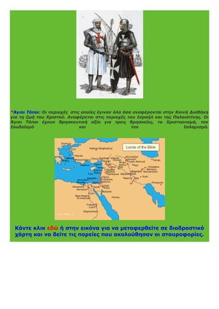*Άγιοι Τόποι: Οι περιοχές στις οποίες έγιναν όλα όσα αναφέρονται στην Καινή Διαθήκη
για τη ζωή του Χριστού. Αναφέρεται στις περιοχές του Ισραήλ και της Παλαιστίνης. Οι
Άγιοι Τόποι έχουν θρησκευτική αξία για τρεις θρησκείες, το Χριστιανισμό, τον
Ιουδαϊσμό και τον Ισλαμισμό.
Κάντε κλικ εδώ ή στην εικόνα για να μεταφερθείτε σε διαδραστικό
χάρτη και να δείτε τις πορείες που ακολούθησαν οι σταυροφορίες.
 