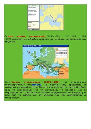 Οι τρεις πρώτες σταυροφορίες (1096-1099, 1147-1149, 1189-
1192) απέτυχαν με χιλιάδες νεκρούς και μεγάλες καταστροφές στο
Βυζάντιο.
Στην τέταρτη σταυροφορία (1202-1206), οι σταυροφόροι
συγκεντρώθηκαν στη Βενετία. Το σχέδιό τους προέβλεπε να
περάσουν με καράβια στην Αίγυπτο και από εκεί να κατευθυνθούν
προς τα Ιεροσόλυμα. Για τη μεταφορά, τα καράβια και τα
πληρώματα, θα τα διέθεταν οι Βενετοί λαμβάνοντας ως πληρωμή τα
μισά από τα εδάφη και τα λάφυρα που θα κατακτούσαν οι
σταυροφόροι.
 