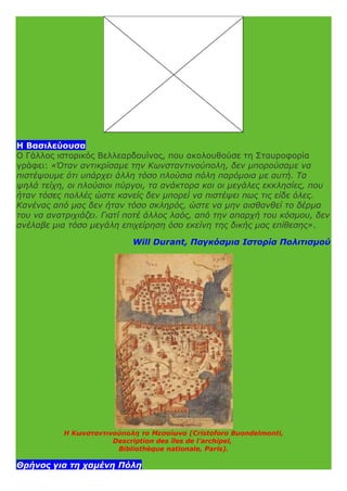 Η Βασιλεύουσα
Ο Γάλλος ιστορικός Βελλεαρδουίνος, που ακολουθούσε τη Σταυροφορία
γράφει: «Όταν αντικρίσαμε την Κωνσταντινούπολη, δεν μπορούσαμε να
πιστέψουμε ότι υπάρχει άλλη τόσο πλούσια πόλη παρόμοια με αυτή. Τα
ψηλά τείχη, οι πλούσιοι πύργοι, τα ανάκτορα και οι μεγάλες εκκλησίες, που
ήταν τόσες πολλές ώστε κανείς δεν μπορεί να πιστέψει πως τις είδε όλες.
Κανένας από μας δεν ήταν τόσο σκληρός, ώστε να μην αισθανθεί το δέρμα
του να ανατριχιάζει. Γιατί ποτέ άλλος λαός, από την απαρχή του κόσμου, δεν
ανέλαβε μια τόσο μεγάλη επιχείρηση όσο εκείνη της δικής μας επίθεσης».
Will Durant, Παγκόσμια Ιστορία Πολιτισμού
Η Κωνσταντινούπολη το Μεσαίωνα (Cristoforo Buondelmonti,
Description des îles de l'archipel,
Bibliothèque nationale, Paris).
Θρήνος για τη χαμένη Πόλη
 