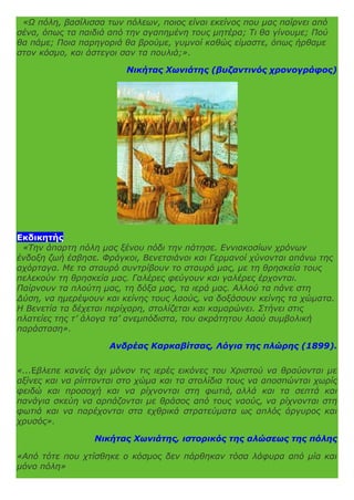 «Ω πόλη, βασίλισσα των πόλεων, ποιος είναι εκείνος που μας παίρνει από
σένα, όπως τα παιδιά από την αγαπημένη τους μητέρα; Τι θα γίνουμε; Πού
θα πάμε; Ποια παρηγοριά θα βρούμε, γυμνοί καθώς είμαστε, όπως ήρθαμε
στον κόσμο, και άστεγοι σαν τα πουλιά;».
Νικήτας Χωνιάτης (βυζαντινός χρονογράφος)
Εκδικητής
«Την άπαρτη πόλη μας ξένου πόδι την πάτησε. Εννιακοσίων χρόνων
ένδοξη ζωή έσβησε. Φράγκοι, Βενετσιάνοι και Γερμανοί χύνονται απάνω της
αχόρταγα. Με το σταυρό συντρίβουν το σταυρό μας, με τη θρησκεία τους
πελεκούν τη θρησκεία μας. Γαλέρες φεύγουν και γαλέρες έρχονται.
Παίρνουν τα πλούτη μας, τη δόξα μας, τα ιερά μας. Αλλού τα πάνε στη
Δύση, να ημερέψουν και κείνης τους λαούς, να δοξάσουν κείνης τα χώματα.
Η Βενετία τα δέχεται περίχαρη, στολίζεται και καμαρώνει. Στήνει στις
πλατείες της τ’ άλογα τα’ ανεμπόδιστα, του ακράτητου λαού συμβολική
παράσταση».
Ανδρέας Καρκαβίτσας, Λόγια της πλώρης (1899).
«...Eβλεπε κανείς όχι μόνον τις ιερές εικόνες του Χριστού να θραύονται με
αξίνες και να ρίπτονται στο χώμα και τα στολίδια τους να αποσπώνται χωρίς
φειδώ και προσοχή και να ρίχνονται στη φωτιά, αλλά και τα σεπτά και
πανάγια σκεύη να αρπάζονται με θράσος από τους ναούς, να ρίχνονται στη
φωτιά και να παρέχονται στα εχθρικά στρατεύματα ως απλός άργυρος και
χρυσός».
Νικήτας Χωνιάτης, ιστορικός της αλώσεως της πόλης
«Από τότε που χτίσθηκε ο κόσμος δεν πάρθηκαν τόσα λάφυρα από μία και
μόνο πόλη»
 