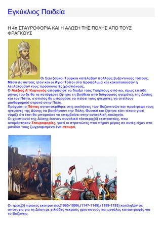 Εγκύκλιος Παιδεία
Η 4η ΣΤΑΥΡΟΦΟΡΙΑ ΚΑΙ Η ΑΛΩΣΗ ΤΗΣ ΠΟΛΗΣ ΑΠΟ ΤΟΥΣ
ΦΡΑΓΚΟΥΣ
Οι Σελτζούκοι Τούρκοι κατέλαβαν πολλούς βυζαντινούς τόπους.
Μέσα σε αυτούς ήταν και οι Άγιοι Τόποι στα Ιεροσόλυμα και κακοποιούσαν ή
λεηλατούσαν τους προσκυνητές χριστιανούς.
Ο Αλέξιος Α' Κομνηνός αποφάσισε να διώξει τους Τούρκους από κει, όμως επειδή
μόνος του δε θα τα κατάφερνε ζήτησε τη βοήθεια από διάφορους ηγεμόνες της Δύσης
και τον Πάπα, ο οποίος θα μπορούσε να πείσει τους ηγεμόνες να στείλουν
μισθοφορικό στρατό στην Πόλη.
Πράγματι ο Πάπας ανταποκρίθηκε στις εκκλήσεις των Βυζαντινών και προέτρεψε τους
ηγεμόνες της Δύσης να βοηθήσουν την Πόλη. Φυσικά και ζήτησε κάτι τέτοιο γιατί
νόμιζε ότι έτσι θα μπορούσε να επεμβαίνει στην ανατολική εκκλησία.
Οι χριστιανοί της Δύσης έκαναν συνολικά τέσσερις(4) εκστρατείες, που
ονομάστηκαν Σταυροφορίες, γιατί οι στρατιώτες που πήραν μέρος σε αυτές είχαν στο
μανδύα τους ζωγραφισμένο ένα σταυρό.
Οι τρεις(3) πρώτες εκστρατείες(1095-1099),(1147-1149),(1189-1193) κατέληξαν σε
αποτυχία για τη Δύση με χιλιάδες νεκρούς χριστιανούς και μεγάλες καταστροφές για
το Βυζάντιο.
 