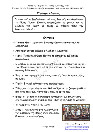 Ιστορία Ε΄ Δημοτικού – «Στα βυζαντινά χρόνια»
Ενότητα Στ΄: Το Βυζάντιο παρακμάζει και υποκύπτει σε κατακτητές – Κεφάλαιο 30ο
α
Σαμούχος Πέτρος©
Περίληψη μαθήματος


Ερωτήσεις
 Για ποιο λόγο οι χριστιανοί δεν μπορούσαν να επισκεφτούν τα
Ιεροσόλυμα;
 Από ποιον ζήτησε βοήθεια ο Αλέξιος Ά Κομνηνός;
 Γιατί ο Πάπας της Ρώμης δέχτηκε το αίτημα του βυζαντινού
αυτοκράτορα;
 Ο Αλέξιος Ά είδαμε ότι ζήτησε βοήθεια από τους Βενετούς και από
τον Πάπα για να αντιμετωπίσει τους εχθρούς του. Τι σημαίνει αυτό
για τους Βυζαντινούς;
 Τι ήταν οι σταυροφορίες και ποιος ο σκοπός όσων έπαιρναν μέρος
σε αυτές;
 Γιατί οι Βενετοί βοήθησαν τους σταυροφόρους;
 Πώς κρίνεις την ενέργεια του Αλέξιου Άγγελου να ζητήσει βοήθεια
από τους Βενετούς, για να πάρει πίσω το θρόνο του;
 Είδαμε ότι οι Βενετοί παλαιότερα βοηθούσαν τους Βυζαντινούς,
ενώ τώρα στράφηκαν εναντίον τους. Πώς κρίνεις αυτό το γεγονός;
 Τι συνέβη τον Απρίλιο του 1204;
 Μπορείς να φανταστείς τα συναισθήματα
των κατοίκων της Πόλης, όταν υποδουλώ-
θηκαν στους σταυροφόρους;
Οι σταυροφόροι βοηθούμενοι από τους Βενετούς καταλαμβάνουν
την Πόλη. Πολλοί Έλληνες αναγκάζονται να φύγουν και να
ιδρύσουν νέα κράτη με σκοπό να πάρουν πίσω την
Κωνσταντινούπολη.
Η άλωση της Πόλης το 1204
Δημιουργός: Πέτρος Σαμούχος
http://samouchos.weebly.com/
 